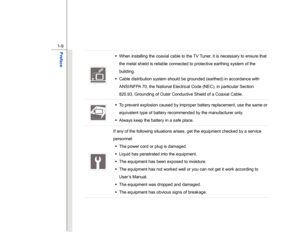 Page 9
 
1-9 
Preface  
 
Š   When installing the coaxial cable to the TV Tuner, it is necessary to ensure that 
the metal shield is reliable connected to protective earthing system of the 
building. 
Š   Cable distribution system should be grounded (earthed) in accordance with 
ANSI/NFPA 70, the National Electrical Code (NEC), in particular Section 
820.93, Grounding of Outer Conductive Shield of a Coaxial Cable. 
  Š
  To prevent explosion caused by improper battery replacement, use the same or 
equivalent...