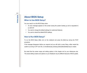 Page 81
 
4-2
BIOS Setup  
About BIOS Setup
  
When to Use BIOS Setup? 
You may need to run the BIOS Setup when:  Š  An error message appears on the screen during the system booting up and is requested to 
run SETUP. 
Š   You want to change the default settings for customized features. 
Š   You want to reload the default BIOS settings. 
 How to Run BIOS Setup? To run the BIOS Setup Utility, turn on the notebook and press the [Del] key during the POST 
procedure. 
If the message disappears before you respond and...