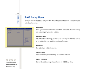 Page 83
 
4-4
BIOS Setup  
BIOS Setup Menu Once you enter the BIOS Setup Utility, the Main Menu will appear on the screen.    Select the tags to 
enter the other menus.   
  Main Menu   
Show system overview information about BIOS version, CPU features, memory 
size and setting of system time and date. 
 
Advanced Menu  
Adjust the advanced settings, such as power consumption, USB/ PCI devices, 
of the notebook in order to achieve a better performance. 
 
Boot Menu 
Set up boot type and boot sequence....