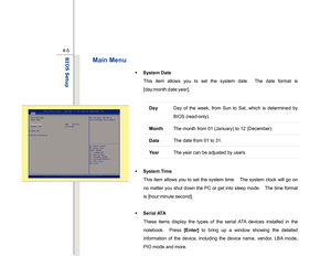 Page 84
 
4-5
BIOS Setup  
Main Menu 
Š   System Date 
This item allows you to set the system date.  The date format is 
[day:month:date:year]. 
 
Day  Day of the week, from Sun to Sat, which is determined by 
BIOS (read-only). 
Month The month from 01 (January) to 12 (December). Date The date from 01 to 31. Ye a r  The year can be adjusted by users. 
 
Š
  System Time   
This item allows you to set the system time.    The system clock will go on 
no matter you shut down the PC or get into sleep mode.    The...