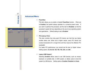 Page 86
 
4-7
BIOS Setup  
Advanced Menu   
Š   PowerNow 
This item allows you to enable or disable  PowerNow function.  When set 
to  Enabled , the system always operates in a conserve power mode.    If 
you want to optimize the processor, set this item to  Disabled, so that the 
processor’s speed will vary depending on the use of your operating system 
and applications.    Default setting is set to  Enabled. 
 
Š   PCI Latency Timer 
This item controls how long each PCI device can hold the bus before 
another...