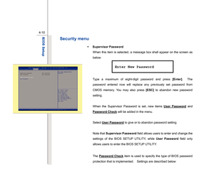 Page 89
 
4-10
BIOS Setup  
Security menu 
Š   Supervisor Password 
When this item is selected, a message box shall appear on the screen as 
below: 
 
 
 
Type a maximum of  eight-digit password and press  [Enter].  The 
password entered now will replace any previously set password from 
CMOS memory. You may also press  [ESC] to abandon new password 
setting. 
 
When the Supervisor Password is set, new items  User Password
 and 
Password Check
 will be added in the menu. 
 
Select  User Password
 to give or to...