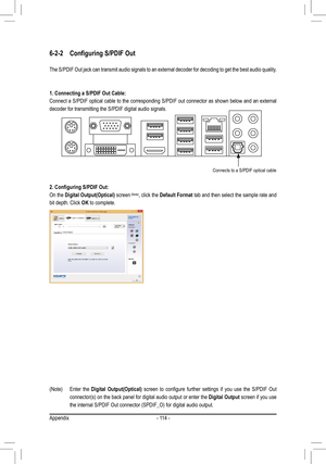 Page 114- 114 -
6-2-2	 Configuring	S/PDIF	Out
The S/PDIF Out jack can transmit audio signals to an external decoder fo\
r decoding to get the best audio quality.
1.	Connecting	a	S/PDIF	Out	Cable:
Connect a S/PDIF optical cable to the corresponding S/PDIF out connector as shown below and an external 
decoder for transmitting the S/PDIF digital audio signals.
2.	Configuring	S/PDIF	Out:
On the Digital	Output(Optical) screen	(Note), click the Default Format tab and then select the sample rate and 
bit depth. Click...