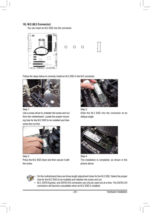 Page 29- 29 -
Follow the steps below to correctly install an M.2 SSD in the M.2 connec\
tor.
Step 1:
Use a screw driver to unfasten the screw and nut 
from the motherboard. Locate the proper mount-
ing hole for the M.2 SSD to be installed and then 
screw	the	nut	first.
Step 2:
Slide the M.2 SSD into the connector at an 
oblique angle.
Step 3:
Press the M.2 SSD down and then secure it with 
the screw.
Step 4:
The installation is completed, as shown in the 
picture above.
10)	 M.2	(M.2	Connector)
 You can insert...