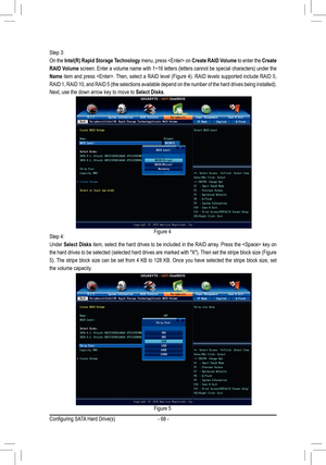 Page 68- 68 -
Step 3:
On the Intel(R)	Rapid	Storage	 Technology menu, press  on Create	RAID	Volume to enter the Create 
RAID	 Volume	screen.	 Enter	a	volume	 name	with	1~16	 letters	 (letters	 cannot	be	special	 characters)	 under	the	
Name	item	 and	press	 .	 Then,	select	a	 RAID	 level	(Figure	 4).	RAID	 levels	 supported	 include	RAID	0,	
RAID	1,	RAID	 10,	and	 RAID	 5	(the	 selections	 available	depend	on	the	 number	 of	the	 hard	 drives	 being	installed). 	
Next, use the down arrow key to move to Select...