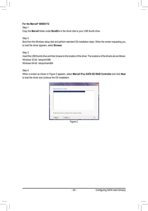 Page 83- 83 -
For the Marvell® 88SE9172:
Step 1: 
Copy the Marvell folder under BootDrv in the driver disk to your USB thumb drive.
Step 2: 
Boot from the Windows setup disk and perform standard OS installation steps. When the screen requesting you 
to load the driver appears, select Browse.
Step 3: 
Insert the USB thumb drive and then browse to the location of the driver. The locations of the drivers are as follows:
Windows 32-bit: \storport\i386
Windows 64-bit: \storport\amd64
Step 4: 
When a screen as shown...