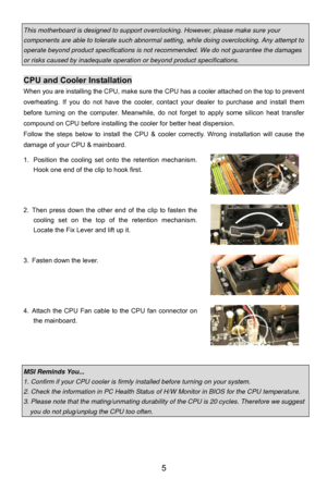 Page 11
This motherboard is designed to support overclocking. However, please make sure your 
components are able to tolerate such abnormal setting, while doing overclocking. Any attempt to 
operate beyond product specifications is not recommended. We do not guarantee the damages 
or risks caused by inadequate operation  or beyond product specifications. 
 
CPU and Cooler Installation 
When you are installing the CPU, make sure the  CPU has a cooler attached on the top to prevent 
overheating. If you do not...