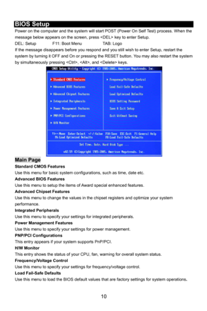 Page 16
 
BIOS Setup 
Power on the computer and the system will start POST (Power On Self Test) process. When the 
message below appears on the screen, press  key to enter Setup. 
DEL: Setup    F11: Boot Menu    TAB: Logo 
If the message disappears before you respond and you still wish to enter Setup, restart the 
system by turning it OFF and On or pressing the RESET button. You may also restart the system 
by simultaneously pressing , , and  keys. 
Main Page 
Standard CMOS Features 
Use this menu for basic...