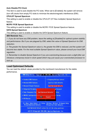 Page 18
Auto Disable PCI Clock 
This item is used to auto disable the PCI slots. When set to [Enabled], the system will remove 
(turn off) clocks from empty PCI slots to minimize the electromagnetic interference (EMI). 
CPU/LDT Spread Spectrum 
This setting is used to enable or disable the CPU/LDT (HT Bus multiplier) Spread Spectrum 
feature.  
MCP61 PCIE Spread Spectrum 
This setting is used to enable or disable t he MCP61 PCIE Spread Spectrum feature. 
SATA Spread Spectrum 
This setting is used to enable or...