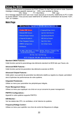 Page 28
Setup Du BIOS Lorsque le PC démarre le processus de POST (Power On Self Test) se met en route. Quand le 
message ci-dessous apparaît, appuyer sur     pour accéder au Setup. 
DEL: Setup    F11: Boot Menu    TAB: Logo Si le message disparaît avant que vous n’ayez app uyé sur la touche, redémarrez le PC à l’aide 
du bouton RESET. Vous pouvez aussi redémarrer en  utilisant la combinaison de touches , 
, et . 
 
Main Page 
Standard CMOS Features : 
Cette fonction permet le paramétrage des él éments standard...