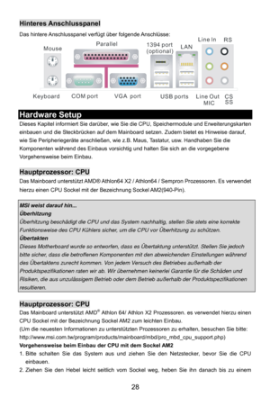 Page 34
 28 
Hinteres Anschlusspanel 
Das hintere Anschlusspanel verfügt über folgende Anschlüsse:
  
COM port
Mouse
Keyboard USB portsLine ln
Line Out MIC
VGA  port
Parallel
1394 port
(optional)LAN RS
CSSS
  
Hardware Setup 
Dieses Kapitel informiert Sie darüber, wie Si e die CPU, Speichermodule und Erweiterungskarten 
einbauen und die Steckbrücken auf dem Mainboard se tzen. Zudem bietet es Hinweise darauf, 
wie Sie Peripheriegeräte anschließen, wie z.B. Maus, Tastatur, usw. Handhaben Sie die 
Komponenten...