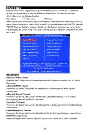 Page 41
 35 
BIOS Setup 
Nach dem Einschalten beginnt der Computer den POST (Power On Self Test – Selbstüber-
prüfung nach Anschalten). Sobald die Meldung  unten erscheint, drücken Sie die Taste 
(), um das Setup aufzurufen. 
DEL: Setup    F11: Boot Menu    TAB: Logo 
Wenn die Nachricht verschwindet, bevor Sie reagieren, und Sie möchten immer noch ins Setup, 
starten Sie das System neu, indem Sie es erst AUS- und danach wieder ANSCHALTEN, oder die 
“RESET”-Taste am Gehäuse betätigen. Sie können  das System...