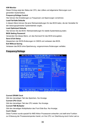 Page 42
 36 
H/W Monitor   
Dieser Eintrag zeigt den Status der CPU,  des Lüfters und allgemeine Warnungen zum 
generellen Systemstatus.   
Frequency/Voltage Control 
Hier können Sie Einstellungen zu  Frequenzen und Spannungen vornehmen. 
Load Fail-Safe Defaults 
In diesem Menü können Sie jene Werkseinstellungen  für das BIOS laden, die der Hersteller für 
den leistungsoptimierten Systembetrieb vorgibt..  
Load Optimized Defaults 
Hier können Sie die BIOS- Werkseinstellungen für stabile Systemleistung laden....
