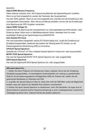 Page 43
 37 
bewahren. 
Adjust DDR2 Memory Frequency 
Diese Optionen erlauben Ihren, die Programmi ng-Methode des Speicherfrequenz zuwählen. 
Wenn es auf Auto eingestellt ist, wer den die Parameter des Hauptspeichers 
Aus dem SPDs gelesen. Wenn es auf Limit eingestellt  wird, orientiert sich die Einstellung an den 
voreingestellten Grenzwerten. Wenn Sie es auf  Manual einstellen, können Sie die Einstellungen 
ohne Beachtung der SPD-Vorgaben verwenden. 
Adjust DDR2 Voltage (V) 
Optional kann die Spannung des...