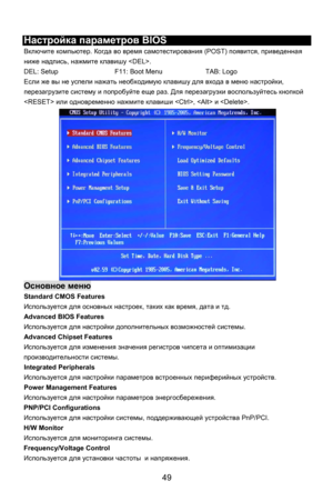 Page 55
 
Настройка параметров  BIOS 
Включите компьютер . Когда во время  самотестирования  (POST) появится, приведенная  
ниже  надпись , нажмите  клавишу  . 
DEL: Setup    F11: Boot Menu    TAB: Logo 
Если же вы  не успели  нажать  необходимую  клавишу для входа  в  меню  настройки, 
перезагрузите  систему и попробуйте  еще раз. Для перезагрузки  воспользуйтесь кнопкой 
  или одновременно  нажмите  клавиши  ,   и . 
Основное  меню  
Standard CMOS Features 
Используется  для основных  настроек, таких как...