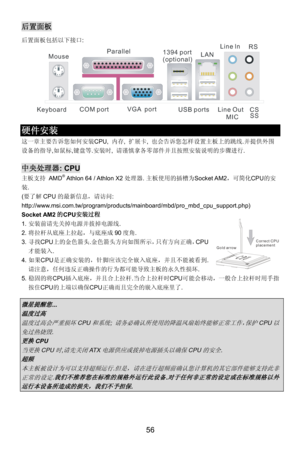 Page 62
后置面板 
后置面板包括以下接口:  
COM port
Mouse
Keyboard USB portsLine ln
Line Out MIC
VGA  port
Parallel
1394 port
(optional)LAN RS
CSSS
              
硬件安装 
这一章主要告诉您如何安装CPU,  内存, 扩展卡,  也会告诉您怎样设置主板上的跳线.并提供外围
设备的指导,如鼠标,键盘等. 安装时, 请谨慎拿各零部件并且按照安装说明的步骤进行. 
 
中央处理器: CPU 
主板支持 AMD® Athlon 64 / Athlon X2 处理器. 主板使用的插槽为Socket AM2，可简化CPU 的安
装. 
( 要了解 CPU的最新信息，请访问: 
http://www.msi.com.tw/program/produc ts/mainboard/mbd/pro_mbd_cpu_support.php) 
Socket AM2的CPU 安装过程 
1. 安装前请先关掉电源并拔掉电源线. 
Gold arrow Correct CPU
placement
2....