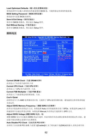 Page 68
Load Optimized Defaults（载入优化设置缺省值） 
使用此菜单可以载入系统优化性能设置的 BIOS值，可提供稳定的系统性能表现. 
BIOS Setting Password （BIOS 密码设置） 
使用此项可设置 BIOS的密码 . 
Save & Exit Setup （保存后退出） 
保存对CMOS的修改，然后退出 Setup程序. 
Exit Without Saving （不保存退出） 
放弃对CMOS的修改，然后退出 Setup程序. 
 
频率/电压 
 
Current DRAM Clock （当前DRAM时钟） 
此项显示了内存的当前时钟.只读  
Current CPU Clock（当前CPU时钟） 
此项显示了 CPU的当前时钟.  只读. 
Current FSB Multiplier（当前 FSB累加） 
此项显示了当前前端总线的累加值.  只读. 
Cool’n’Quiet 
此特性是专门为AMD处理器而设计的,  它提供了CPU温度侦测功能，避免温度过热导致系统超
负荷运作. 
Adjust DDR2 Memory Frequency...