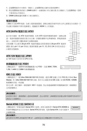 Page 76
1. 記憶體模組的中央僅有一個缺口.  記憶體將被正確的安裝到插槽中.  
2. 將記憶體模組垂直插入 DIMM插槽中，並確保缺口的正確位置.若正確插入了記憶體模組，您將
不會看到金手指部分. 
3. DIMM 插槽兩邊的塑膠卡口會自動閉合.. 
 
電源供應器
主機板可支援 AT X電源.  在插入電源連接器前,  請務必確認其他所有的元件已經被完全安裝好，只
有這樣才能確保不會有危險發生.  建議使用300W以上的電源.. 
 
AT X  2 4 - P i n 電源介面: ATX1 GND
GND
GND
PS-ON#
GND
+3.3V -12V
+3.3V +3.3V
+3.3V +5V +5V +5V
+5V
+5V
Res
PWR OK
GND
GND GND GND
5VSB
+12V +12V
此介面可連接一個
AT X電源供應器.  在與AT X電源供應器相連時，請務必確
認，電源供應器的接頭安裝方向正確，針腳對應順序也準確無誤.  將電源接頭
插入，並使其與主機板電源介面穩固連接. 
若您喜歡，可以使用 20-pin ATX 電源供應器.如果您要使用 20-pin ATX...