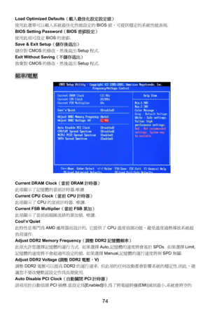 Page 80
Load Optimized Defaults（載入最佳化設定設定值） 
使用此選單可以載入系統最佳化性能設定的 BIOS值，可提供穩定的系統性能表現. 
BIOS Setting Password （BIOS 密碼設定） 
使用此項可設定 BIOS的密碼 . 
Save & Exit Setup （儲存後退出） 
儲存對CMOS的修改，然後退出 Setup程式. 
Exit Without Saving （不儲存退出） 
放棄對CMOS的修改，然後退出 Setup程式. 
 
頻率/電壓  
 
Current DRAM Clock （當前DRAM計時器） 
此項顯示了記憶體的當前計時器. 唯讀 
Current CPU Clock（當前CPU計時器） 
此項顯示了 CPU的當前計時器.  唯讀. 
Current FSB Multiplier（當前 FSB累加） 
此項顯示了當前前端匯流排的累加值.  唯讀. 
Cool’n’Quiet 
此特性是專門為AMD處理器而設計的,  它提供了CPU溫度偵測功能，避免溫度過熱導致系統超
負荷運作. 
Adjust DDR2 Memory...
