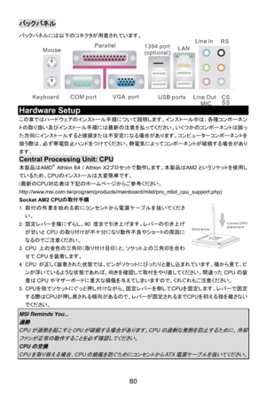 Page 86
バックパネル 
バックパネルには以下のコネクタが用意されています。 
COM port
Mouse
Keyboard USB portsLine ln
Line Out MIC
VGA  port
Parallel
1394 port
(optional)LAN RS
CSSS
 
Hardware Setup 
この章ではハードウェアのインストール手順について説明します。インストール中は、各種コンポーネン
トの取り扱い及びインストール手順には最新の注意を払ってください。いくつかのコンポーネントは誤っ
た方向にインストールすると破損または不安定になる場合があります。コンピューターコンポーネントを
扱う際は、必ず帯電防止ハンドをつけてください。静電気によってコンポーネントが破損する場合があり
ます。 
Central Processing Unit: CPU 
本製品はAMD® Athlon 64 / Athlon X2プロセットで動作します。本製品は AM2というソケットを使用し
ているため、 CPUのインストールは大変簡単です。 
(最新のCPU 対応表は下記のホームページからご参考ください。...