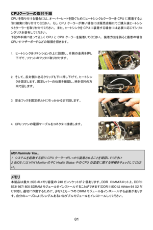 Page 87
CPUクーラーの取付手順 
CPU を取り付ける場合には、オーバーヒートを防ぐためにヒートシンクとクーラーを CPUに密着するよ
うに確実に取り付けてください。  もし CPUクーラーが無い場合には販売店様にてご購入後ヒートシン
クとクーラーを取り付けてください。  また、ヒートシンクを CPUに装着する場合には必要に応じてシリコ
ングリスを塗布してください。 
下記の手順に従って正しく CPUとCPU クーラーを装着してください。  装着方法を誤ると最悪の場合
CPU やマザーボードなどの破損を招きます。 
  
1.  ヒートシンクをリテンションの上に設置し、片側の金具を押し
下げて、ソケットのフックに取り付けます。 
 
2. そして、反対側にあるクリップも下に押し下げて、ヒートシン
クを固定します。固定レバーの位置を確認し、時計回りの方
向で回します。 
 
3.  安全フックを固定ボルトに引っかかるまで回します。 
 
4.  CPU ファンの電源ケーブルをコネクタに接続します。 
 
 
MSI Reminds You... 
1....