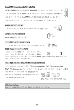Page 90
Serial ATA Connectors: SATA1 & SATA2 
SATA1~SATA2はデュアルの高速 Serial ATA インターフェイスポートです。これ
らのポートは第一世代 Serial ATA インターフェイスで、転送速度は150 MB/sと
なります。コネクタは Serial ATA  1.0の規格に完全な互換性をもっています。1
つのコネクタにつき、１つのハードディスクを接続することが出来ます。 
CD-In  コネクタ: CD_IN1 
L
R
GNDこのコネクタは CD-ROMオーディオコネクタと接続します。  
AUX In コネクタ:AUX_IN1 L
R GNDAudio aux-in  用のコネクタです。 
ケース開放センサーコネクタ: JC1 
2
1GND
CINTRO このコネクタは 2 ピンのケーススイッチに接続されます。 
BIOS Flash  ジャンパー: JWP1 
このジャンパーは、 BIOSのブートブロックをロックする
かロックしないかを設定します。ロックしないと、 BIOS
をアップデートすることができます。  ロックするとBI...