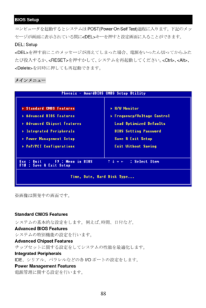 Page 94
BIOS Setup 
コンピュータを起動するとシステムはPOST(Power On Self Test)過程に入ります。下記のメッ
セージが画面に表示されている間にキーを押すと設定画面に入ることができます。  
DEL: Setup     
を押す前にこのメッセージが消えてしまった場合、電源をいったん切ってからふた
たび投入するか、 を押すかして、システムを再起動してください。 、、
 を同時に押しても再起動できます。 
メインメニュー 
※画像は開発中の画面です。 
Standard CMOS Features 
システムの基本的な設定をします。例えば､時間、日付など。  
Advanced BIOS Features 
システムの特別機能の設定を行います。 
Advanced Chipset Features 
チップセットに関する設定をしてシステムの性能を最適化します。 
Integrated Peripherals 
IDE、シリアル、パラレルなどの各 I/Oポートの設定をします。 
Power Management Features 
電源管理に関する設定を行います。 
 
 
88  