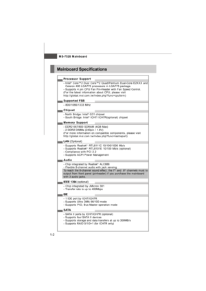 Page 11MS-7528 Mainboard
1-2Mainboard SpecificationsProcessor Support
- Intel®
 Core™2 Duo/ Core™2 Quad/Pentium Dual-Core E2XXX and
  Celeron 400 LGA775 processors in LGA775 package.
- Supports 4 pin CPU Fan Pin-Header with Fan Speed Control.
(For the latest information about CPU, please visit
http://global.msi.com.tw/index.php?func=cpuform)
Supported FSB
- 800/1066/1333 MHz
Chipset
- North Bridge: Intel®
 G31 chipset
- South Bridge: Intel®
 ICH7/ ICH7R(optional) chipset
Memory Support
- DDR2 667/800 SDRAM (4GB...