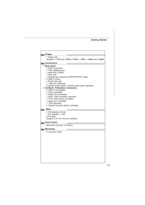 Page 121-3 Getting StartedFloppy
- 1 floppy port
- Supports 1 FDD with 360KB, 720KB, 1.2MB, 1.44MB and 2.88MB
Connectors
Back panel
- 1 PS/2 mouse port
- 1 PS/2 keyboard port
- 1 serial port (COM1)
- 1 VGA  port
- 1 parallel port supporting SPP/EPP/ECP mode
- 4 USB 2.0 Ports
- 1 RJ-45 LAN Jack
- 1 1394 port (optional)
- 6 flexible audio jacks/ 3 flexible audio jacks (optional)
On-Board  Pinheaders/ Connectors
- 2 USB 2.0 pinheaders
- 1 CD-in pinheader
- 1 SPDIF-Out pinheader
- 1 IEEE 1394 pinheader (optional)
-...