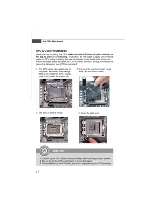 Page 18MS-7528 Mainboard
2-4Important
1.Confirm if your CPU cooler is firmly installed before turning on your system.
2. Do not touch the CPU socket pins to avoid damaging.
3. The availability of the CPU land side cover depends on your CPU packing.2.Remove the cap from lever hinge
side (as the arrow shows). 1.The CPU socket has a plastic cap on
it to protect the contact from damage.
Before you install the CPU, always
cover it to protect the socket pin.
3.The pins of socket reveal. CPU & Cooler Installation
When...