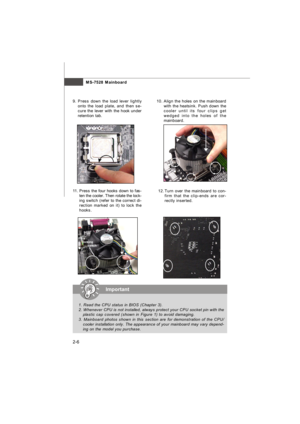 Page 20MS-7528 Mainboard
2-610. Align the holes on the mainboard
with the heatsink. Push down the
cooler until its four clips get
wedged into the holes of the
mainboard.
12.Turn over the mainboard to con-
firm that the clip-ends are cor-
rectly inserted. 11.Press the four hooks down to fas-
ten the cooler. Then rotate the lock-
ing switch (refer to the correct di-
rection marked on it) to lock the
hooks.9.Press down the load lever lightly
onto the load plate, and then se-
cure the lever with the hook under...