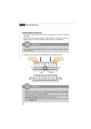 Page 22MS-7528 Mainboard
2-8 Installing Memory Modules
1. The memory module has only one notch on the center and will only fit in the right
orientation.
2. Insert the memory module vertically into the DIMM slot. Then push it in until the
golden finger on the memory module is deeply inserted in the DIMM slot.
3. The plastic clip at each side of the DIMM slot will automatically close.Important
You can barely see the golden finger if the memory module is properly inserted
in the DIMM slot.Important
-DDR2 memory...