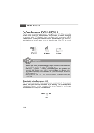 Page 28MS-7528 Mainboard
2-14 Chassis Intrusion Connector: JCI1
This connector connects to the chassis intrusion switch cable. If the chassis is
opened, the chassis intrusion mechanism will be activated. The system will record
this status and show a warning message on the screen. To clear the warning, you
must enter the BIOS utility and clear the record. Fan Power Connectors: CPUFAN1, SYSFAN1~2
The fan power connectors support system cooling fan with +12V. When connecting
the wire to the connectors, always note...