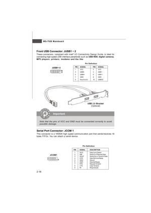 Page 32MS-7528 Mainboard
2-18 Front USB Connector: JUSB1 ~ 2
These connectors, compliant with Intel®
 I/O Connectivity Design Guide, is ideal for
connecting high-speed USB interface peripherals such as USB HDD, digital cameras,
MP3 players, printers, modems and the like.
12
9 10 JUSB1~2PINSIGNALPINSIGNAL
1VCC2VCC
3USB0-4USB1-
5USB0+6USB1+
7GND8GND
9Key (no pin)10USBOCPin DefinitionImportant
Note that the pins of VCC and GND must be connected correctly to avoid
possible damage.USB 2.0 Bracket
(Optional)Serial...