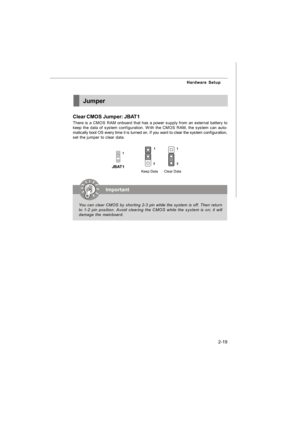 Page 332-19 Hardware SetupJumper
Clear CMOS Jumper: JBAT1
There is a CMOS RAM onboard that has a power supply from an external battery to
keep the data of system configuration. With the CMOS RAM, the system can auto-
matically boot OS every time it is turned on. If you want to clear the system configuration,
set the jumper to clear data.Important
You can clear CMOS by shorting 2-3 pin while the system is off. Then return
to 1-2 pin position. Avoid clearing the CMOS while the system is on; it will
damage the...