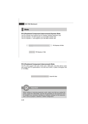 Page 34MS-7528 Mainboard
2-20PCI (Peripheral Component Interconnect) Express Slots
The PCI Express slot supports the PCI Express interface expansion card.
The PCI Express x 16 slot supports up to 4.0 GB/s transfer rate.
The PCI Express x 1 slot supports up to 250 MB/s transfer rate.Slots32-bit PCI Slot PCI (Peripheral Component Interconnect) Slots
The PCI slots support LAN cards, SCSI cards, USB cards, and other add-on cards
that comply with PCI specifications. At 32 bits and 33 MHz, it yields a throughput...