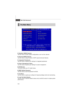 Page 393-4MS-7528 Mainboard Standard CMOS Features
Use this menu for basic system configurations, such as time, date etc. Advanced BIOS Features
Use this menu to setup the items of AMI®
 special enhanced features. Integrated Peripherals
Use this menu to specify your settings for integrated peripherals. Power Management Setup
Use this menu to specify your settings for power management. H/W Monitor
This entry shows your PC health status. BIOS Setting Password
Use this menu to set the password for BIOS. Cell Menu...