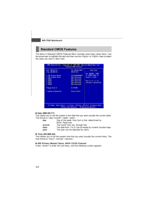 Page 413-6MS-7528 Mainboard
The items in Standard CMOS Features Menu includes some basic setup items. Use
the arrow keys to highlight the item and then use the  or  keys to select
the value you want in each item. Date (MM:DD:YY)
This allows you to set the system to the date that you want (usually the current date).
The format is   .
dayDay of the week, from Sun to Sat, determined by
BIOS. Read-only.
monthThe month from Jan. through Dec.
dateThe date from 1 to 31 can be keyed by numeric function keys.
yearThe...