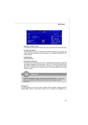 Page 423-7BIOS Setup Device / Vender / Size
It will showing the device information that you connected to the SATA connector. LBA/Large Mode
This allows you to enable or disable the LBA Mode. Setting to Auto enables LBA
mode if the device supports it and the devices is not already formatted with LBA
mode disabled. DMA Mode
Select DMA Mode. Hard Disk S.M.A.R.T.
This allows you to activate the S.M.A.R.T. (Self-Monitoring Analysis & Reporting
Technology) capability for the hard disks. S.M.A.R.T is a utility that...