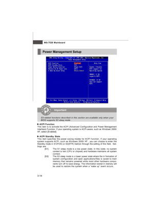 Page 493-14MS-7528 Mainboard ACPI Function
This item is to activate the ACPI (Advanced Configuration and Power Management
Interface) Function. If your operating system is ACPI-aware, such as Windows 2000/
XP, select [Enabled]. ACPI Standby State
This item specifies the power saving modes for ACPI function. If your operating
system supports ACPI, such as Windows 2000/ XP , you can choose to enter the
Standby mode in S1(POS) or S3(STR) fashion through the setting of this field.  Set-
tings are:
[S1]The S1 sleep...