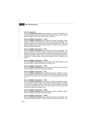 Page 533-18MS-7528 Mainboard CAS Latency(CL)
When the DRAM Timing Mode sets to [Manual], the field is adjustable.This
controls the CAS latency, which determines the timing delay (in clock cycles)
before SDRAM starts a read command after receiving it.
Advance DRAM Configuration -> tRCD
When the DRAM Timing Mode sets to [Manual], the field is adjustable. When
DRAM is refreshed, both rows and columns are addressed separately. This
setup item allows you to determine the timing of the transition from RAS (row...