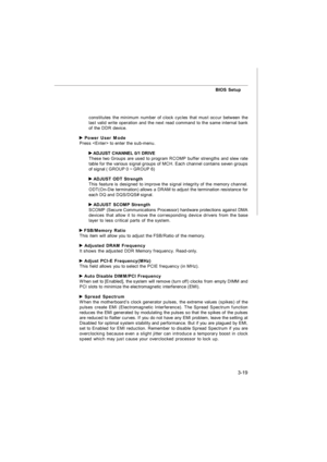 Page 543-19BIOS Setup
constitutes the minimum number of clock cycles that must occur between the
last valid write operation and the next read command to the same internal bank
of the DDR device. Power User Mode
Press  to enter the sub-menu. ADJUST CHANNEL 0/1 DRIVE
These two Groups are used to program RCOMP buffer strengths and slew rate
table for the various signal groups of MCH. Each channel contains seven groups
of signal ( GROUP 0 ~ GROUP 6) ADJUST ODT Strength
This feature is designed to improve the signal...