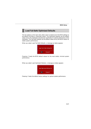 Page 563-21BIOS Setup
The two options on the main menu allow users to restore all of the BIOS settings to
the default Fail-Safe or Optimized values. The Optimized Defaults are the default
values set by the mainboard manufacturer specifically for optimal performance of the
mainboard. The Fail-Safe Defaults are the default values set by the BIOS vendor for
stable system performance.
When you select Load Fail-Safe Defaults, a message as below appears:
Pressing Y loads the BIOS default values for the most stable,...