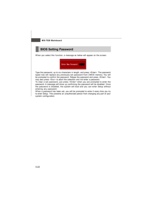 Page 573-22MS-7528 MainboardBIOS Setting Password
When you select this function, a message as below will appear on the screen:
Type the password, up to six characters in length, and press . The password
typed now will replace any previously set password from CMOS memory. You will
be prompted to confirm the password. Retype the password and press . You
may also press  to abort the selection and not enter a password.
To clear a set password, just press  when you are prompted to enter the
password. A message will...