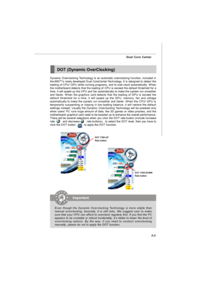 Page 62A-5 Dual Core CenterDOT (Dynamic OverClocking)
Dynamic Overclocking Technology is an automatic overclocking function, included in
the MSITM
’s newly developed Dual CoreCenter 
Technology. It is designed to detect the
loading of CPU/ GPU while running programs, and to over-clock automatically. When
the motherboard detects that the loading of CPU is exceed the default threshold for a
time, it will speed up the CPU and fan automatically to make the system run smoother
and faster. When the graphics card...