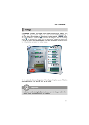 Page 64A-7 Dual Core CenterVoltage
In the Voltage sub-menu, you can see voltage status (including Vcore, memory, GPU
voltage... etc.) of your system, and you can select desired value for overclocking. It
will show several items to select for overclocking after you click the                    button.
You can click the plus sign button        to increase the voltage, or click the minus sign
button        to decrease. And finally, click the Apply button to apply the adjustments.
If you do not want to apply the...