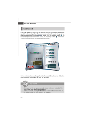 Page 65A-8MS-7528 MainboardFAN Speed
In the FAN Speed sub-menu, you can read fan status of your system. Select higher
speed for better cooling effect. There are several sections for you to change the fan
speed to a section after clicking                 button. Click the plus sign button          to
increase the fan speed to a section, or click the minus sign button        to decrease.
Or click the Default button to restore the default values.
On the underside, it shows the graphs of the fan speed. Only the...