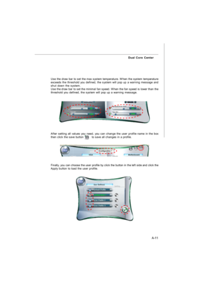 Page 68A-11 Dual Core CenterUse the draw bar to set the max system temperature. When the system temperature
exceeds the threshold you defined, the system will pop up a warning message and
shut down the system.
Use the draw bar to set the minimal fan speed. When the fan speed is lower than the
threshold you defined, the system will pop up a warning message.Finally, you can choose the user profile by click the button in the left side and click the
Apply button to load the user profile.After setting all values you...