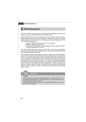 Page 70MS-7528 Mainboard
B-2ICH7R IntroductionImportant
The least number of hard drives for RAID 0, RAID 1 or Matrix mode is 2. The
least number of hard drives for RAID 10 mode is 4. And the maximum number
of hard drives for RAID 5 mode is 3.
All the information/volumes listed in your system might differ from the illus-
trations in this appendix. The ICH7R provides a hybrid solution that combines four independent SATAII ports for
support of up to four Serial ATAII (Serial ATAII RAID) drives.
Serial ATAII...