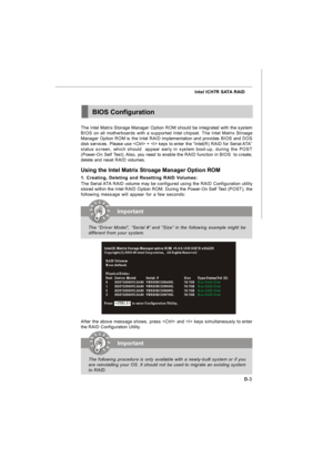 Page 71B-3 Intel ICH7R SATA RAIDBIOS Configuration
After the above message shows, press  and  keys simultaneously to enter
the RAID Configuration Utility.Important
The “Driver Model”, “Serial #” and “Size” in the following example might be
different from your system.Important
The following procedure is only available with a newly-built system or if you
are reinstalling your OS. It should not be used to migrate an existing system
to RAID. The Intel Matrix Storage Manager Option ROM should be integrated with the...